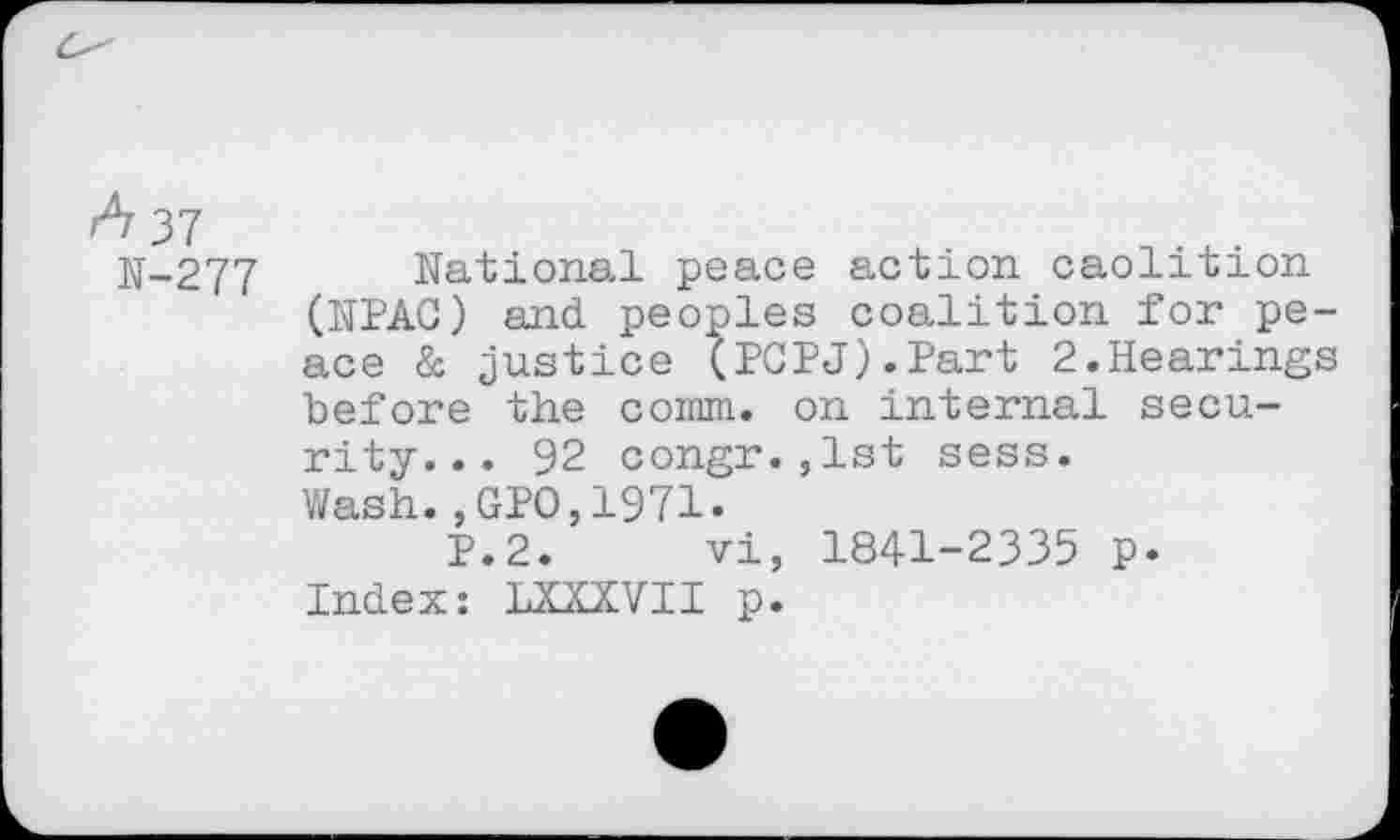 ﻿A 37
N-277 National peace action caolition (NPAC) and. peoples coalition for peace & justice (PCPJ).Part 2.Hearings before the comm, on internal security. . . 92 congr.,lst sess.
Wash.,GPO,1971.
P.2. vi, 1841-2335 p.
Index: LXXXVII p.